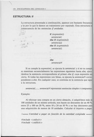 La estructura presentada a continuaci6n, aparece con bastante frecuencia
, y:es por 10 que Ie damos un tratamiento por separado. Esta estructura es
, ,consecuencia de las sentencias if anidadas .
.' . S:-':· ,:,: ..
(i~t2;,:;,< if (expresionl)
sentencial;
else if (expresion2)
sentencia2;
else if (expresion3)
sentencia3;
else
sentenciaN
Si se cumpIe la expresionl, se ejecuta la sentencial y si no se cumple
se examinan secuencialmente las expresiones siguientes hasta else, ejecu-
tandose la sentencia correspondiente al primer else if, cuya expresi6n sea
cierta. Si todas las expresiones son falsas, se ejecuta la sentenciaN corres-
pondiente a else. En cualquier caso, se continua en la sentencia que sigue
a la estructura.
Al efectuar una compra en un cierto almacen, si adquirimos mas de
100 unidades de un mismo articulo, nos hacen un descuento de un 40 0/0,
entre 25 y 100 un 20 070, entre 10 y 24 un 10 % y no hay descuento para
una adquisici6n de menos de 10 unidades. Calcular el importe a pagar.
# include <stdio.h>
# include <stdlib.h>
 