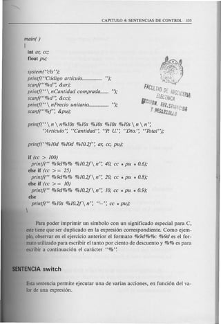 main( )
(
int ar, cc;
float pu;
systemt ecls");
printj("C6digo artlculo................. ");
scanf("%d': &ar);
printf("  nCantidad comprada....... ");
scanf("%d': &cc);
printf("  nPrecio unitario................. ");
scanf("%f': &pu);
printf("  n  n%10s %1Os %10s %1Os %10s  n  n':
"Artlculo': "Cantidad': "P. U:: "Dto:: "Total");
if (cc > 100)
printj(" %9d%% %10.2/ n': 40, cc * pu * 0.6);
else if (cc > = 25)
printf(" %9d%% %10.2/ n': 20, cc * pu * 0.8);
else if (cc > = 10)
printf(" %9d%% %10.2/ n': 10, cc * pu * 0.9);
else
printf(" %1Os %10.2/ n': "--': cc * pu);
Para poder imprimir un simbolo con un significado especial para C,
este tiene que ser duplicado en la expresi6n correspondiente. Como ejem-
plo, observar en el ejercicio anterior el formato %9d%%: %9d es el for-
mato utilizado para escribir el tanto por ciento de descuento y %% es para
escribir a continuaci6n el canicter "%':
Esta sentencia permite ejecutar una de varias acciones, en funci6n del va-
lor de una expresi6n.
 