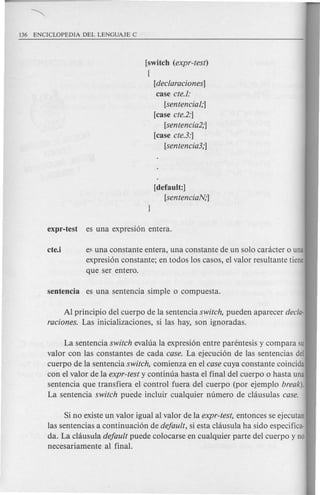 [switch (expr-test)
{
[declaraciones]
case cte.l:
[sentencial;]
[case cte.2:]
[senten cia2;]
[case cte.3:]
[sentencia3;]
[default:]
[sentenciaJv,·]
cte.i e~una constante entera, una constante de un solo canicter 0 una
expresion constante; en todos los casos, el valor resultante tiene
que ser entero.
Al principio del cuerpo de la sentencia switch, pueden aparecer decla-
raciones. Las inicializaciones, si las hay, son ignoradas.
La sentencia switch evalua la expresion entre parentesis y compara su
valor con las constantes de cada case. La ejecucion de las sentencias del
cuerpo de la sentencia switch, comienza en el case cuya constante coincida
con el valor de la expr-test y continua hasta el final del cuerpo 0 hasta una
sentencia que transfiera el control fuera del cuerpo (por ejemplo break).
La sentencia switch puede incluir cualquier numero de c1<iusulascase.
Si no existe un valor igual al valor de la expr-test, entonces se ejecutan
las sentencias a continuacion de default, si esta c1<iusulaha side especifica-
da. La chiusula default puede colocarse en cualquier parte del cuerpo y no
necesariamente al final.
 