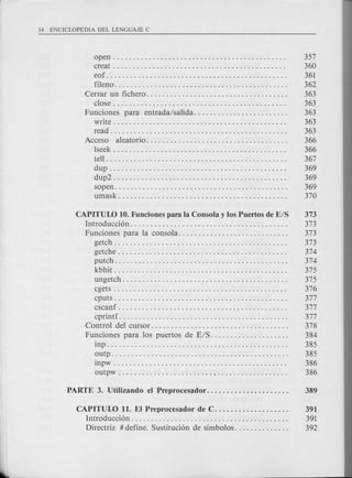open. . . . . . . . . . . . . . . . . . . . . . . . . . . . . . . . . . . . . . . . . . . . 357
creat . . . . . . . . . . . . . . . . . . . . . . . . . . . . . . . . . . . . . . . . . . . . 360
eof. . . . . . . . . . . . . . . . . . . . . . . . . . . . . . . . . . . . . . . . . . . . . . 361
fileno. . . . . . . . . . . . . . . . . . . . . . . . . . . . . . . . . . . . . . . . . . . . 362
Cerrar un fichero. . . . . . . . . . . . . . . . . . . . . . . . . . . . . . . . . . . . 363
close. . . . . . . . . . . . . . . . . . . . . . . . . . . . . . . . . . . . . . . . . . . . 363
Funciones para entrada/salida........................ 363
write. . . . . . . . . . . . . . . . . . . . . . . . . . . . . . . . . . . . . . . . . . . . 363
read. . . . . . . . . . . . . . . . . . . . . . . . . . . . . . . . . . . . . . . . . . . . . 363
Acceso aleatorio.................................... 366
lseek . . . . . . . . . . . . . . . . . . . . . . . . . . . . . . . . . . . . . . . . . . . . 366
tell. . . . . . . . . . . . . . . . . . . . . . . . . . . . . . . . . . . . . . . . . . . . . . 367
dup . . . . . . . . . . . . . . . . . . . . . . . . . . . . . . . . . . . . . . . . . . . . . 369
dup2 . . . . . . . . . . . . . . . . . . . . . . . . . . . . . . . . . . . . . . . . . . . . 369
sopen. . . . . . . . . . . . . . . . . . . . . . . . . . . . . . . . . . . . . . . . . . . . 369
umask. . . . . . . . . . . . . . . . . . . . . . . . . . . . . . . . . . . . . . . . . . . 370
CAPITUW 10. Funciones para la Consola y los Puertos de E/S 373
Introducci6n ". . . . . . . . . . . . . . . . . . . . 373
Funciones para la consola. . . . . . . . . . . . . . . . . . . . . . . . . . . . 373
getch . . . . . . . . . . . . . . . . . . . . . . . . . . . . . . . . . . . . . . . . . . . . 373
getche . . . . . . . . . . . . . . . . . . . . . . . . . . . . . . . . . . . . . . . . . . . 374
putch. . . . . . . . . . . . . . . . . . . . . . . . . . . . . . . . . . . . . . . . . . . . 374
kbhit . . . . . . . . . . . . . . . . . . . . . . . . . . . . . . . . . . . . . . . . . . . . 375
ungetch . . . . . . . . . . . . . . . . . . . . . . . . . . . . . . . . . . . . . . . . . . 375
cgets . . . . . . . . . . . . . . . . . . . . . . . . . . . . . . . . . . . . . . . . . . . . 376
cputs . . . . . . . . . . . . . . . . . . . . . . . . . . . . . . . . . . . . . . . . . . . . 377
cscanf . . . . . . . . . . . . . . . . . . . . . . . . . . . . . . . . . . . . . . . . . . . 377
cprintf. . . . . . . . . . . . . . . . . . . . . . . . . . . . . . . . . . . . . . . . . . . 377
Control del cursor. . . . . . . . . . . . . . . . . . . . . . . . . . . . . . . . . . . 378
Funciones para los puertos de E/S. . . . . . . . . . . . . . . . . . . . 384
inp. . . . . . . . . . . . . . . . . . . . . . . . . . . . . . . . . . . . . . . . . . . . . . 385
outp. . . . . . . . . . . . . . . . . . . . . . . . . . . . . . . . . . . . . . . . . . . . . 385
inpw . . . . . . . . . . . . . . . . . . . . . . . . . . . . . . . . . . . . . . . . . . . . 386
outpw , . . . . . . . . . . . . . . . . . . 386
CAPITUW 11. EI Preprocesador de C. . . . . . . . . . . . . . . . . . . 391
Introducci6n. . . . . . . . . . . . . . . . . . . . . . . . . . . . . . . . . . . . . . . . 391
Directriz # define. Sustituci6n de simbolos. . . . . . . . . . . . . . 392
 