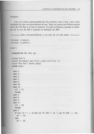 Leer una fecha representada por dos enteros, mes y ano y dar como
resuitado Ios rlias correspondientes al meso Tener en cuenta que Febrero puede
tener 28 0 29 dias si el ano es bisiesto. Un ano es bisiesto cuando es muIti-
pIa de 4 y no de 100 0 cuando es muitiplo de 400.
# include <stdia.h>
# include <stdlib.h >
main( )
[
unsigned iot dd, mm, aa;
system(Hcls");
printft'Inlraducir mes (# #) y ana (# # # #): ");
scanf(H%d %d': &mm, &aa);
switch (mm)
[
case 1:
case 3:
case 5:
case 7:
case 8:
case 10:
case 12:
dd = 31;
break;
case 4:
case 6:
case 9:
case 11:
dd = 30;
break;
case 2:
if ((aa 0/'0 4 0) && (aa % 100 != 0) II (aa % 400 0))
dd = 29;
else
dd = 28;
 