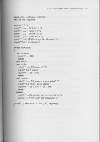 enum tipo_vehiculo vehiculo;
int km, tm, importe;
system("c!s");
printf("  t1 - bic!eta  n");
printf("  t2 - mota  n");
printf("  t3 - coche  n ");
printf("  t4 - camion  n");
printf("  n  tPulse la opci6n deseada ");
scanf("%d': &vehiculo);
switch (vehiculo)
{
case bicic!eta:
importe = 100;
break;
case mota:
case coche:
printj("  n;,Kil6metros? ");
scanf("%d': &km);
importe = 30 * km;
break;
case camion:
printf("  n;,Kil6metros y toneladas? ");
scanf("%d O/Od':&km, &tm);
importe = 30 * km + 25 * tm;
break;
default:
printf("  nLa opci6n no es correcta  n ");
exit(l); / * error; saIii'del program a */
I
printj("  nlmporte
I
 