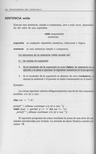 Ejecuta una sentencia, simple 0 compuesta, cero 0 mas veces, dependien-
do del valor de una expresi6n.
while (expresi6n)
sentencia;
2. Si el resultado de la expresi6n es cero (falso), la sentencia no se
ejecuta y se pasa a ejecutar la siguiente sentencia en el programa.
3. Si el resultado de la expresi6n es distinto de cero (verdadero), se
ejecuta la sentencia y el proceso se repite comenzando en el punto 1.
La rutina siguiente solicita obligatoriamente una de las dos respuestas
posibles: sin (S1 0 no).
printj(H  nDesea continuar sin (si 0 no) ");
while ((car = getche( )) /= 's' && car /= 'n')
printj(H  nDesea continuar sin (si 0 no) ");
EI siguiente programa da como resultado la suma de una serie de can-
tidades introducidas por teclado. La entrada de datos finaliza cuando pu]·
semos hZ.
 