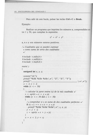 Realizar un programa que imprima 10snumeros z, comprendidos en-
tre 1 y 50, que cumplan la expresi6n:
/ * Cuadrados que se pueden expresar
* como sum a de otros dos cuadrados
*/
# include <stdio.h>
# include <std/ib.h >
# include <math.h >
main( )
(
unsigned int x, y, z;
system (Hcls");
printj("%lOs %lOs %lOs  n': HZ': "X': "Y");
printf("  n  n");
x=l;y=l;
while (x < = 50)
(
/ * cafcufar fa parte entera (z) de fa raiz cuadrada */
z = sqrt(x * x + Y * y);
while (y < = 50 && z < = 50)
{
/ * comprobar si z es suma de dos cuadrados perfectos */
if (z * z = = x * x + Y * y)
printj("%lOd %lOd %lOd n': z, x: y);
y=y+l;
z = sqrt(x * x + y * y);
l
x=x+l;y=x;
 