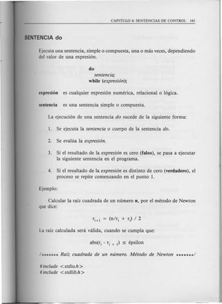 Ejecuta una sentencia, simple 0 compuesta, una 0 mas veces, dependiendo
del valor de una expresi6n.
do
sentencia;
while (expresion);
3. Si el resultado de la expresion es cero (falso), se pasa a ejecutar
la siguiente sentencia en el programa.
4. Si el resultado de la expresion es distinto de cero (verdadero), el
proceso se repite comenzando en el punta 1.
Calcular la raiz cuadrada de un numero n, por el metoda de Newton
que dice:
# include <stdio.h >
# include <std/ib.h>
 