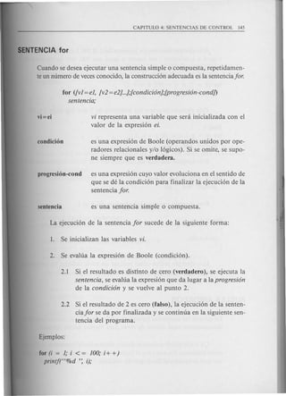 Cuando se desea ejecutar una sentencia simple 0 compuesta, repetidamen-
te un numero de veces conocido, la construcci6n adecuada es la sentenciafor.
for ([vI = eI, [v2 = e2]...];[condicion];[progresion-condj)
sentencia;
vi=ei vi representa una variable que sera inicializada con el
valor de la expresi6n ei.
condici6n es una expresi6n de Boole (operandos unidos por ope-
radores relacionales y/o 16gicos). Si se omite, se supo-
ne siempre que es verdadera.
progresi6n-cond es una expresi6n cuyo valor evoluciona en el senti do de
que se de la condici6n para finalizar la ejecuci6n de la
senten cia for.
2.1 Si el resultado es distinto de cero (verdadero), se ejecuta la
sentencia, se evalua la expresi6n que da lugar a la progresion
de la condicion y se vuelve al punta 2.
2.2 Si el resultado de 2 es cero (falso), la ejecuci6n de la senten-
cia for se da por finalizada y se continua en la siguiente sen-
tencia del programa.
for (i = 1; i < = 100; i + +)
printf("%d ': i);
 