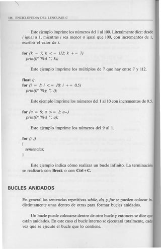 Este ejemplo imprime los numeros dell aliOO. Literalmente dice: desde
i igual a 1, mientras i sea menor 0 igual que 100, con incrementos de 1,
escribir el valor de i.
for (k = 7; k < = 112; k + = 7)
printj(H%d ': k);
float i;
for (i = 1; i < = 10; i + = 0.5)
printjt'%g ': i);
for (a = 9; a > = 1; a--)
printj(H%d ': a);
for (,. ,)
{
Este ejemplo indica c6mo realizar un bucle infinito. La terminaci6n
se realizani con Break 0 con Ctrl +C.
En generallas sentencias repetitivas while, do, y for se pueden colocar in-
distintamente unas dentro de otras para formar bucles anidados.
Un bucle puede colocarse dentro de otro bucle y entonces se dice que
estan anidados. En este caso el bucle interno se ejecutara total mente, cada
vez que se ejecute el bucle que 10 contiene.
 