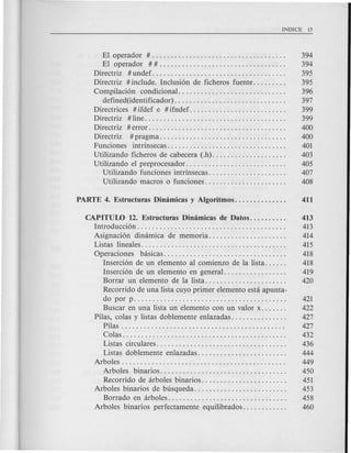 El operador #.................................... 394
El operador # # . . . . . . . . . . . . . . . . . . . . . . . . . . . . . . . . . . 394
Directriz # undef. . . . . . . . . . . . . . . . . . . . . . . . . . . . . . . . . . . . 395
Directriz # include. Inclusi6n de ficheros fuente. . . . . . . . . 395
Compilaci6n condicional............................. 396
defined(identificador) . . . . . . . . . . . . . . . . . . . . . . . . . . . . . . 397
Directrices # ifdef e # ifndef. . . . . . . . . . . . . . . . . . . . . . . . . . 399
Directriz # line. . . . . . . . . . . . . . . . . . . . . . . . . . . . . . . . . . . . . . 399
Directriz # error. . . . . . . . . . . . . . . . . . . . . . . . . . . . . . . . . . . . . 400
Directriz # pragma. . . . . . . . . . . . . . . . . . . . . . . . . . . . . . . . . . 400
Funciones intrinsecas................................ 401
Utilizando ficheros de cabecera (.h). . . . . . . . . . . . . . . . . . . . 403
Utilizando el preprocesador. . . . . . . . . . . . . . . . . . . . . . . . . . . 405
Utilizando funciones intrinsecas. . . . . . . . . . . . . . . . . . . . . 407
Utilizando macros 0 funciones. . . . . . . . . . . . . . . . . . . . . . 408
CAPITUW 12. Estructuras Dimimicasde Datos.......... 413
Introducci6n. . . . . . . . . . . . . . . . . . . . . . . . . . . . . . . . . . . . . . . . 413
Asignaci6n dimimica de memoria..................... 414
Listas lineales. . . . . . . . . . . . . . . . . . . . . . . . . . . . . . . . . . . . . . . 415
Operaciones basicas................................. 418
Inserci6n de un elemento al comienzo de la lista. . . . . . 418
Inserci6n de un elemento en general. . . . . . . . . . . . . . . . . 419
Borrar un elemento de la lista. . . . . . . . . . . . . . . . . . . . . . 420
Recorrido de una lista cuyo primer elemento esta apunta-
do por p. . . . . . . . . . . . . . . . . . . . . . . . . . . . . . . . . . . . . . . . . 421
Buscar en una lista un elemento con un valor x. . . . . . . 422
Pilas, colas y listas doblemente enlazadas. . . . . . . . . . . . . . . 427
Pilas . . . . . . . . . . . . . . . . . . . . . . . . . . . . . . . . . . . . . . . . . . . . 427
Colas. . . . . . . . . . . . . . . . . . . . . . . . . . . . . . . . . . . . . . . . . . . . 432
Listas circulares. . . . . . . . . . . . . . . . . . . . . . . . . . . . . . . . . . . 436
Listas doblemente enlazadas. . . . . . . . . . . . . . . . . . . . . . . . 444
Arboles. . . . . . . . . . . . . . . . . . . . . . . . . . . . . . . . . . . . . . . . . . . . 449
Arboles binarios.................................. 450
Recorrido de arboles'binarios............... . . . . .... 451
Arboles binarios de busqueda. . . . . . . . . . . . . . . . . . . . . . . . . 453
Borrado en arboles. . . . . . . . . . . . . . . . . . . . . . . . . . . . . . . . 458
Arboles binarios perfectamente equilibrados. . . . . . . . . . . . 460
 