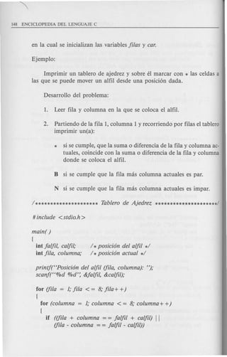 Imprimir un tablero de ajedrez y sobre eI marcar con * las celdas a
las que se puede mover un alfil desde una posicion dada.
2. Partiendo de la fila 1, columna 1y recorriendo por filas el tablero
imprimir un(a):
* si se cumple, que la suma 0 diferencia de la fila y columna ac-
tuales, coincide con la suma 0 diferencia de la fila y columna
donde se coloca el alfil.
main( )
{
lot falfi/, calfi/,·
iot fila, columna;
/ *posicion del alfil */
/ *posicion actual */
printf(t<Posicion del alfil (fila, columna): ");
scanf(t<%d O/Od':&falfil, &calfil);
for (fila = 1;fila < = 8; fi/a+ +)
{
for (columna = 1; columna < = 8; columna + +)
{
if ((fila + columna = = falfil + calfil) II
(fila - columna = = falfil - calfil))
 