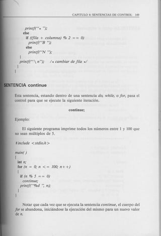 printj(H * ");
else
if ({fila + columna) % 2 0)
printj(HB ");
else
printj(HN ");
l
printf(H  n"); / * cambiar de fila */
l
l
Esta sentencia, estando dentro de una sentencia do, while, 0 for, pasa el
control para que se ejecute la siguiente iteraci6n.
El siguiente programa imprime todos los numeros entre 1 y 100 que
no sean multiplos de 5.
main( )
!
iot n;
for (n = 0; n < = 100; n + +)
!
if (n % 5 = = 0)
continue;
printf(H%d ': n);
l
l
Notar que cada vez que se ejecuta la sentencia continue, el cuerpo del
for se abandona, iniciandose la ejecuci6n del mismo para un nuevo valor
de n.
 