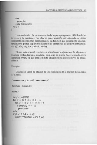 else
goto fin;
goto Comienzo;
fin: ;
J
Un uso abusivo de esta sentencia da lugar a programas dificiles de in-
terpretar y de mantener. Por ello, en programaci6n estructurada, se utiliza
solamente en ocasiones excepcionales. La funci6n que desempefia una sen-
tencia goto, puede suplirse utilizando las sentencias de control estructura-
das (if...else, do, for, switch, while).
El uso mas normal consiste en abandonar la ejecuci6n de alguna es-
tructura profundamente anidada, cosa que no puede hacerse mediante la
sentencia break, ya que esta se limita unicamente a un solo nivel de anida-
miento.
Cuando e1 valor de alguno de los elementos de la matriz m sea igual
a-I, salir.
main( )
[
int f, c, m[8][8];
for if = 0; f < = 7; f + +)
for (c = 0; c < = 7; c+ +)
if (mUl[c] = = -1)
goto salir;
salir:
if if < 8 && c < 8)
printft'(%d,%d)  n': J, c);
 