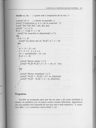 system("c/s"); / * borrar la pantalia */
printf("Coejicientes a, bye de la ecuaci6n: ");
scanjt'%lj %lj %lj': &a, &b, &c);
printf("  n  n ");
if (a = = 0 && b = = 0)
printj("La ecuaci6n es degenerada  n ");
else
if (a = = 0)
printj("La unica rafz es: %.2lj n': -c / b);
else
[
re = -b / (2 * a);
d=b*b-4*a*c;
im = sqrt(fabs(d)) / (2 * a);
if (d > = 0)
[
printf("Rafces reales: n");
printj("%.2lj %.2lj n': re + im, re - im);
)
else
[
printf("Rafces complejas:  n ");
printj("%.2lj + %.2lj i n': re, jabs(im));
printj("%.2lj - %.2lj i n': re, jabs(im));
)
)
Escribir un programa para que lea un texto y de como resultado el
numero de palabras con al menos cuatro vocales diferentes. Suponemos
que una palabra esta separada de otra por uno 0 mas espacios (' '), carac-
teres tab ( t) 0 caracteres nueva linea (  n).
 