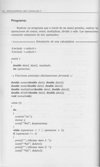 Realizar un programa que a traves de un menu permita, realizar las
operaciones de sumar, restar, multiplicar, dividir y salir. Las operaciones
constanin solamente de dos operandos.
# include <stdio.h >
# include <stdio.h >
main( )
(
double dato1, dato2, resultado;
int operacion;
double sumar(double dato1, double dato2);
double restar(double dato1, double dato2);
double multiplicar(double dato1, double dato2);
double dividir(double dato1, double dato2);
void menu(void);
while (1)
{
do
(
system(Hcls");
menu( );
scanj(H%d': &operacion);
J
while (operacion < 1 II operacion > 5);
if (operacion 1= 5)
(
printf(H  nTeclear dato 1: ");
scanft'%lf: &dato1);
printf(H  nTeclear dato 2: ");
scanj(H%lf: &dato2);
 
