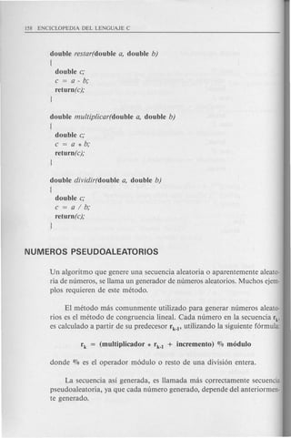 double restar(double a, double b)
[
double c;
c = a - b;
return (c);
J
double multip/icar(double a, double b)
[
double c;
c = a * b;
return(c);
J
double dividir(double a, double b)
[
double c;
c=a/b;
return(c);
J
Un algoritmo que genere una secuencia aleatoria 0 aparentemente aleato-
ria de numeros, se llama un generador de numeros aleatorios. Muchos ejem-
plos requieren de este metodo.
EI metoda mas comunmente utilizado para generar numeros aleato-
rios es el metoda de congruencia lineal. elida numero en la secuencia rk,
es calculado a partir de su predecesor rk-l' utilizando lasiguiente formula:
La secuencia as! generada, es Hamada mas cprrectamente secuencia
pseudoaleatoria, ya que cada numero generado, depende del anterior men-
te generado.
 