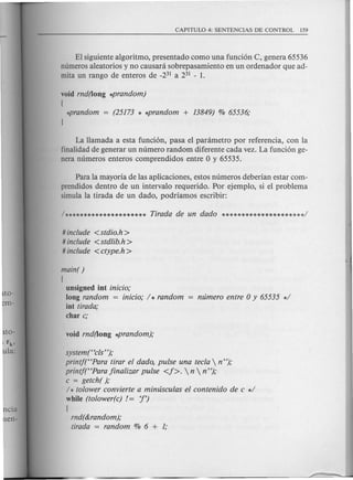 to-
m-
ncia
en-
El siguiente algoritmo, presentado como una fund on C, genera 65536
numeros aleatorios y no causara sobrepasamiento en un ordenador que ad-
mita un rango de enteros de _231 a 231 - 1.
void rnd(long *prandom)
[
La Hamada a esta fundon, pasa el parametro por referenda, con la
finalidad de generar un numero random diferente cada vez. La fundon ge-
nera numeros enteros comprendidos entre 0 y 65535.
Para la mayoria de las aplicaciones, estos numeros deberian estar com-
prendidos dentro de un intervalo requerido. Por ejemplo, si el problema
simula la tirada de un dado, podriamos escribir:
# include <stdio.h >
# include <stdlib.h>
# include <ctype.h >
main( )
[
unsigned int inicio,o
long random = inicio,o / * random
int tirada,o
char c,o
system(Hcls"),o
printf(HPara tirar el dado, pulse una tecla  n "),o
printf(HPara 1inalizar pulse <1>.  n  n"),o
c = getch( ),o
/ * tolower convierte a mimisculas el contenido de c */
while (tolower(c) /= '!')
[
rnd(&random),o
tirada = random % 6 + 1;
 