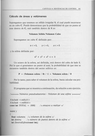 Supongamos que tenemos un solido irregular S, el cual puede encerrarse
en un cubo C. Puede demostrarse que la probabilidad de que un punto al
azar dentro de C, este tambien dentro de S es:
Un octavo de la esfera, as! definida, esta dentro del cubo de lado 1.
Por 10que si generamos un punto a1 azar, 1a probabi1idad de que este se
encuentre tambien dentro del sector esferico es:
Por 10tanto, para saber e1vo1umen de 1aesfera, basta calcu1ar esa pro-
babilidad.
# include < stdio.h >
# include <stdlib.h>
coost iot TOTAL = 1000;
main( )
[
float vofumen; / * vofumen de fa esjera */
iot dentro,o / * ntimero de puntos dentro de fa esjera */
iot DentroEsjera(coost iot);
 