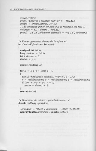 systemt 'cis");
printj("Ensayos a realizar: %d  n  n': TOTAL);
dentro = DentroEsjera(TOTAL);
/ * Es necesario poner 8.0 para que el resultado sea real */
volumen = 8.0 * dentro / TOTAL;
printj(" n  n  nVolumen estimado = %g  n': volumen);
l
/ * Puntos generados dentro de la esjera */
int DentroEsjera(const int total)
[
unsigned int inicio;
long random = inicio;
int i, dentro = 0;
double x, y, z;
for (i = 1; i < = total; i+ +)
[
printf("Realizando cdlculos... %d%c': i, ' r');
x = rnd(&random); y = rnd(&random); z = rnd(&random);
if (x*x + y*y + z*z < = 1)
dentro = dentro + 1;
l
return( dentro);
l
/* Generador de numeros pseudoaleatorios */
double rnd(long *prandom)
[
*prandom = (25173 * *prandom + 13849) % 65536;
return((double) *prandom / (double)65535);
l
 