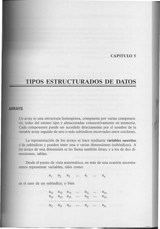 TIPOS ESTRUCTURADOS DE DATOS
Un array es una estructura homogenea, compuesta por varias componen-
tes, todas del mismo tipo y almacenadas consecutivamente en memoria.
Cada componente puede ser accedido directamente por el nombre de la
variablearray seguido de uno 0 mas subindices encerrados entre corchetes.
La representacion de los arrays se hace mediante variables suscritas
o·de subindices y pueden tener una 0 varias dimensiones (subindices). A
los arrays de una dimension se les llama tambien listas; y a los de dos di-
mensiones, tablas.
Desde el punta de vista matematico, en mas de una ocasion necesita-
remos representar variables, tales como:
all al2 al3
a21 a22 a23
 