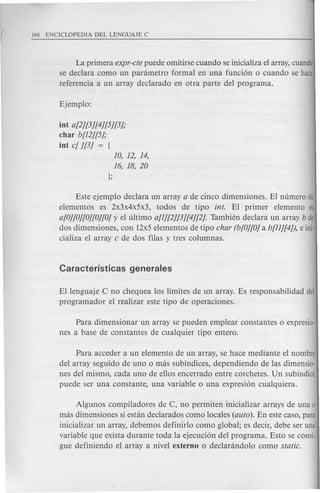 La primera expr-cte puede omitirse cuando se inicializa el array, cuando
se declara como un panimetro formal en una funcion 0 cuando se hace
referencia a un array declarado en otra parte del programa.
int a[2j[3j[4j[5j[3j;
char b[12j[5j;
int c[ j[3j = [
10, 12, 14,
16, 18, 20
};
Este ejemplo declara un array a de cinco dimensiones. EI numero de
elementos es 2x3x4x5x3, todos de tipo into EI primer elemento es
a[Oj[Oj[Oj[Oj[Ojy el ultimo a[1j[2j[3j[4j[2]. Tambh~n declara un array b de
dos dimensiones, con 12x5 elementos de tipo char (b[Oj[Oja b[1lj[4j), e ini·
cializa el array c de dos filas y tres columnas.
EI lenguaje C no chequea los limites de un array. Es responsabilidad del
programador el realizar este tipo de operaciones.
Para dimensionar un array se pueden emplear constantes 0 expresio·
nes a base de constantes de cualquier tipo entero.
Para acceder a un elemento de un array, se hace mediante el nombre
del array seguido de uno 0 mas subindices, dependiendo de las dimensio·
nes del mismo, cada uno de ellos encerrado entre corchetes. Un subindice
puede ser una constante, una variable 0 una expresion cualquiera.
Algunos compiladores de C, no permiten inicializar arrays de una 0
mas dimensiones si estan declarados como locales (auto). En este caso, para
inicializar un array, debemos definirlo como global; es decir, debe ser una
variable que exista durante toda la ejecucion del programa. Esto se consi-
gue definiendo el array a nivel externo 0 declarandolo como static.
 