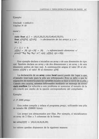 #include < stdio.h >
#dejine N 10
main( )
(
static float x[ J = {1O,15,20,25,30,35,40,45,50,55};
float y[N][NJ, z[2 *NJ; / * declaraci6n de los arrays y, Z */
int f, c;
j=l;c=9;
yUJ[cJ = 20; z[c+ 10J = 30; / * rejerenciando elementos */
printft'%g %g %g  n': x[cJ, YU][cJ, z[c+1O]);
}
Este ejemplo declara e inicializa un array x de una dimensi6n de tipo
real. Tambien declara un array y de dos dimensiones y un array Z de una
dimensi6n ambos de tipo real. A continuaci6n asigna el valor 20 al ele-
mento y[1][9J y el valor 30 al elemento z[19J.
La declaraci6n de un array como local (auto) puede dar lugar a que
el tamafio reservado para la pila sea sobrepasado. Esto se debe a que la
asignaci6n de memoria para las variables locales se hace a traves de la pila.
Cuando esto ocurra, seremos informados mediante un mensaje de error:
stack overflow. La soluci6n a este problema es aumentar el tamafio de la
pila (stack) por medio de la opci6n correspondiente del compilador.
Esta orden compila y enlaza el programa prog.c, utilizando una pila
de tamafio 8K (2000H bytes).
Los arrays son almacenados por filas. Por ejemplo, si inicializamos
un array de 2 filas y 3 columnas de la forma:
 