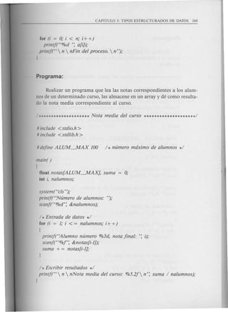 for (i = 0; i < n,oi+ +)
printf("%d ': a[iJ),o
printf("  n  nFin del proceso.  n "),o
J
Realizar un programa que lea las notas correspondientesa los alum-
nos de un determinado curso, las almacene en un array y de como resulta-
do la nota media correspondiente al curso.
# include <stdio.h>
# include <stdlib.h>
main( )
[
float notas[ALUM~AX], suma
iut i, nalumnos,o
system(' ecls"),o
printf("Nzimero de alumnos: "),o
scanf("%d': &nalumnos),o
/ * Entrada de datos */
for (i = 1; i < = nalumnos,o i+ +)
[
printf("Alumno nzimero %3d, nota final: ': i);
scanf("%f': &notas[i-1]),o
suma + = notas[i-1],o
/ * Escribir resultados */
printj("  n  nNota media del curso: %5.2f n': suma / nalumnos),o
J
 