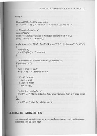 main( )
(
float a[DIM~AXJ, max, min;
int numval = 0, i; / * numval = nOde valores leidos */
/ * Entrada de datos */
system("cls' ');
printjt'Introducir valores y jinalizar pulsando AZ.  n");
printf("a[%dJ = ': numval);
while (numval < DIM~AX && scanf("%f': &a[numval]) 1= EOF)
(
numval+ +;
printf("a[%dJ = ': numval);
I
/ * Encontrar los valores maximo y minimo */
if (numval > 0)
(
max = min = a[OJ;
for (i = 0; i < numval; i+ +)
(
if (a[i] > max)
max = a[i];
if (a[iJ < min)
min = a[i];
I
/ * Escribir resultados */
printf("  n  nValor maximo: %g, valor minimo: %g  n': max, min);
I
else
printf("  n  nNo hay datos.  n");
Una cadena de caracteres es un array unidimensional, en el cual todos sus
elementos son de tipo char.
 