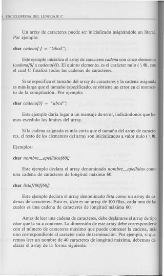 Un array de caracteres puede ser inicializado asigmindole un literal.
Por ejemplo:
Este ejemplo inicializa el array de caracteres cadena con cinco elementos
(cadena[Oj a cadena[4/). El quinto elemento, es el canicter nulo ( 0), can
el cual C finaliza todas las cadenas de caracteres.
Si se especifica el tamafio del array de caracteres y la cadena asignada
es mas larga que el tamafio especificado, se obtiene un error en el momen-
to de la compilaci6n. Por ejemplo:
Este ejemplo daria lugar a un mensaje de error, indicandonos que he-
mos excedido los limites del array.
Si la cadena asignada es mas corta que el tamafio del array de caracte-
res, el resto de los elementos del array son inicializados a valor nulo (  0).
Este ejemplo declara el array denominado nombre_apellidos como
una cadena de caracteres de longitud maxima 60.
Este ejemplo declara el array denominado UsIa como un array de ca-
denas de caracteres. Esto es, UsIa es un array de 100 filas, cada una de las
cuales es una cadena de caracteres de longitud maxima 60.
Antes de leer una cadena de caracteres, debe declararse el array de tipa
char que la va a contener. La dimensi6n de este array debe corresponderse
con el numero de caracteres maximo que puede contener la cadena, mas
uno correspondiente al caracter nulo de terminaci6n. Por ejemplo, si que-
remos leer un nombre de 40 caracteres de longitud maxima, debemos de-
clarar el array de la forma siguiente:
 