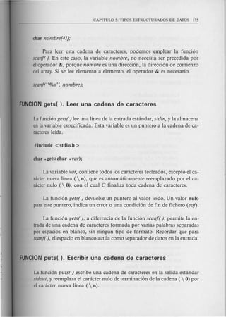 Para leer esta cadena de caracteres, podemos emplear la funcion
scanf( ). En este caso, la variable nombre, no necesita ser precedida por
el operador &, porque nombre es una direccion, la direccion de comienzo
del array. Si se lee elemento a elemento, el operador & es necesario.
Lafuncion gets( ) lee una linea de la entrada estandar, stdin, y la almacena
en la variable especificada. Esta variable es un puntero a la cadena de ca-
racteres leida.
La variable var, contiene todos los caracteres tecleados, excepto el ca-
racter nueva linea (  n), que es automciticamente reemplazado por el ca-
dcter nulo ( 0), con el cual C finaliza toda cadena de caracteres.
La funcion gets( ) devuelve un puntero al valor leido. Un valor nulo
para este puntero, indica un error 0 una condicion de fin de fichero (eo!).
La funcion gets( ), a diferencia de la funcion scanf( ), permite la en-
trada de una cadena de caracteres formada por varias palabras separadas
par espacios en blanco, sin ningun tipo de formato. Recordar que para
scanf( ), el espacio en blanco actua como separador de datos en la entrada.
La funcion puts( ) escribe una cadena de caracteres en la salida estandar
stdout, y reemplaza el caracter nulo de terminacion de la cadena (  0) por
el caracter nueva linea ( n).
 