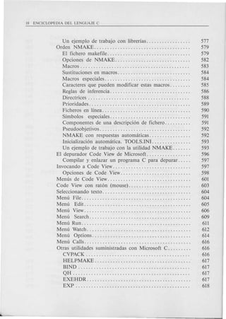 Un ejemplo de trabajo con librerias. . . . . . . . . . . . . . . . . 577
Orden NMAKE..................................... 579
EI fichero makefile. . . . . . . . . . . . . . . . . . . . . . . . . . . . . . . . 579
Opciones de NMAKE............................. 582
Macros. . . . . . . . . . . . . . . . . . . . . . . . . . . . . . . . . . . . . . . . . . 583
Sustituciones en macros. . . . . . . . . . . . . . . . . . . . . . . . . . . . 584
Macros especiales................................. 584
Caracteres que pueden modificar estas macros. . . . . . . . 585
Reglas de inferencia............................... 586
Directrices. . . . . . . . . . . . . . . . . . . . . . . . . . . . . . . . . . . . . . . 588
Prioridades. . . . . . . . . . . . . . . . . . . . . . . . . . . . . . . . . . . . . . . 589
Ficheros en linea. . . . . . . . . . . . . . . . . . . . . . . . . . . . . . . . . . 590
Simbolos especiales............................... 591
Componentes de una descripci6n de fichero. . . . . . . . . . 591
Pseudoobjetivos. . . . . . . . . . . . . . . . . . . . . . . . . . . . . . . . . . . 592
NMAKE con respuestas automaticas................ 592
Inicializaci6n automatica. TOOLS.INI............... 593
Un ejemplo de trabajo con la utili dad NMAKE. . . . . . . 593
EI depurador Code View de Microsoft. . . . . . . . . . . . . . . . . 596
Com pilar y enlazar un programa C para depurar. . . . . 597
Invocando a Code View. . . . . . . . . . . . . . . . . . . . . . . . . . . . . . 597
Opciones de Code View........................... 598
Menus de Code View. . . . . . . . . . . . . . . . . . . . . . . . . . . . . . . . 601
Code View con rat6n (mouse). . . . . . . . . . . . . . . . . . . . . . . . 603
Seleccionando texto. . . . . . . . . . . . . . . . . . . . . . . . . . . . . . . . . . 604
Menu File.......................................... 604
Menu Edit......................................... 605
Menu View......................................... 606
Menu Search....................................... 609
Menu Run. . . . . . . . . . . . . . . . . . . . . . . . . . . . . . . . . . . . . . . . . . 611
Menu Watch........................................ 612
Menu Options...................................... 614
Menu Calls......................................... 616
Otras utilidades suministradas con Microsoft C. . . . . . . . . 616
CVPACK . . . . . . . . . . . . . . . . . . . . . . . . . . . . . . . . . . . . . . . . 616
HELPMAKE. . . . . . . . . . . . . . . . . . . . . . . . . . . . . . . . . . . . . 617
BIND . . . . . . . . . . . . . . . . . . . . . . . . . . . . . . . . . . . . . . . . . . . 617
QH . . . . . . . . . . . . . . . . . . . . . . . . . . . . . . . . . . . . . . . . . . . . . 617
EXEHDR. . . . . . . . . . . . . . . . . . . . . . . . . . . . . . . . . . . . . . . . 617
EXP . . . . . . . . . . . . . . . . . . . . . . . . . . . . . . . . . . . . . . . . . . . . 618
 