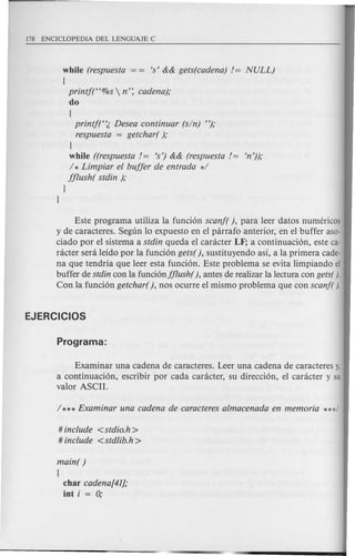 while (respuesta = = is' && gets(cadena) != NULL)
(
printj("%s  n': cadena);
do
(
printjt'l. Desea continuar (sin) ");
respuesta = getchar( );
J
while ((respuesta!= is') && (respuesta!= en'));
1* Limpiar el buffer de entrada *1
fflush( stdin );
J
J
Este programa utiliza la funci6n scanf( ), para leer datos numericos
y de caracteres. Segun 10 expuesto en el parrafo anterior, en el buffer aso-
ciado por el sistema a stdin queda el caracter LF; a continuaci6n, este ca-
racter sera leido par la funci6n gets( ), sustituyendo asi, ala primera cade-
na que tendria que leer esta funci6n~ Este problema se evita limpiando el
buffer de stdin con la funci6nfflush(), antes de realizar la lectura con gets( j.
Con la funci6n getchar( ), nos ocurre el mismo problema que con scanf( j.
Examinar una cadena de caracteres. Leer una cadena de caracteres y,
a continuaci6n, escribir por cada caracter, su direcci6n, el caracter y su
valor ASCII.
# include <stdio.h >
# include <stdlib.h >
main( )
{
char cadena[41];
iot i = 0;
 