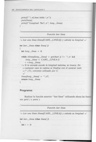 printj(H  nLinea leida:  n");
puts(linea);
printj(HLongitud: %d  n': long_linea);
J
/**************************************************************
Funci6n leer lfnea
**************************************************************/
/ * Lee una linea (linea[CARS-.LINEAJ) y calcula su longitud */
int leer_linea (char linear J)
[
int long_linea = 0;
while ((linea[long_lineaJ = getchar( )) != f  n' &&
long_linea < CARS-.LINEA-l)
+ + long_linea;
/ * Si la entrada excede la longitud maxima, se trunca. En
* cualquier caso la cadena se jinaliza con el caracter nulo
* t0'), convenio utilizado por C.
*/
linea[long_lineaJ = f  0';
return long_linea;
J
Realizar la funci6n anterior' 'leer linea" utilizando ahora las funcio-
nes gets( ) y puts( ).
/**************************************************************
Funci6n leer linea
**************************************************************/
/ * Lee una linea (linea[CARS-.LINEAJ) y calcula su longitud */
int leer_linea (char linear J)
[
int i = 0;
 