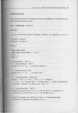 Esta funcion devuelve la longitud en bytes de cadena, no incluyendo el ca-
racter de terminacion nulo.
# include <stdio.h>
# include <string.h>
main( )
[
char cadenal[80];
static char cadena2[80]
int n;
char *r;
strcpy(cadenal, "abc");
r = strcat(cadenal, "dej");
printj("%s  n': r); / * escribe: abcdej */
r = strchr(cadenal, Cd');
printf("%s  n': r); / * escribe: dej */
n = strcmp(cadenal, cadena2);
printf("  "%s " es %s  "%s "  n': cadenal,
n ? (n > 0 ? "mayor que" : "menor que") : "igual a':cadena2);
/ * escribe: "abcdej" es men or que "xyz" */
n = strcspn(cadenal, "edc");
printf("La posicion de e, doc en %s es %d  n': cadenal, n);
/ * escribe: La posicion de e, doc en abcdej es 2 */
printf("EI tamano de cadena2 es %d  n': strlen(cadena2));
/ * escribe: El tamano de cadena2 es 3 */
1
 