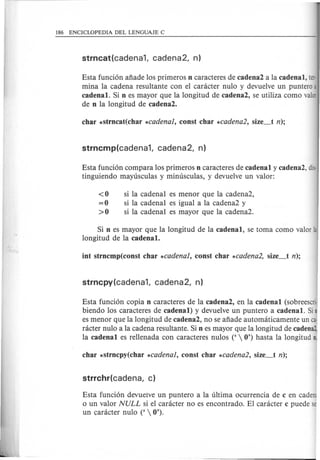 Esta funci6n aiiade los primeros n caracteres de cadena2 a la cadenal, ter·
mina la cadena resultante con el canlcter nulo y devuelve un puntero a
cadenal. Si n es mayor que la longitud de cadena2, se utiliza como valor
de n la longitud de cadena2.
Esta funci6n compara los primeros n caracteres de cadenal y cadena2, dis·
tinguiendo mayusculas y minusculas, y devuelve un valor:
<0 si la cadena! es menor que la cadena2,
=0 si la cadena! es igual a la cadena2 y
>0 si la cadena! es mayor que la cadena2.
Si n es mayor que la longitud de la cadenal, se toma como valor la
longitud de la cadenal.
Esta funci6n copia n caracteres de la cadena2, en la cadenal (sobreescri·
biendo los caracteres de cadenal) y devuelve un puntero a cadenal. Si
es menor que la longitud de cadena2, no se aiiade automaticamente un ca
racter nulo a la cadena resultante. Si n es mayor que la longitud de cadena2
la cadenal es rellenada con caracteres nulos ('  0') hasta la longitud n,
Esta funci6n devuelve un puntero a la ultima ocurrencia de c en cadeni
o un valor NULL si el caracter no es encontrado. El caracter c puede s
un caracter nulo ('  0'). '
 