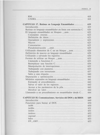 RM .. . . . . . . . .. . . . . . . . . . . . . . . . 618
UNDEL......................................... 618
CAPITUW 17. Rutinas en Lenguaje Ensamblador. . . . . . . . 619
Introducci6n. . . . . . . . . . . . . . . . . . . . . . . . . . . . . . . . . . . . . . . . 619
Rutinas en lenguaje ensamblador en linea con sentencias C 620
El lenguaje ensamblador en bloques _asm. . . . . . . . . . . . . 622
COnstantes enteras................................ 623
Definici6n de datos............................... 623
Operadores y expresiones.......................... 623
Macros. . . . . . . . . . . . . . . . . . . . . . . . . . . . . . . . . . . . . . . . . . 625
Comentarios . . . . . . . . . . . . . . . . . . . . . . . . . . . . . . . . . . . . . 625
Pseudoinstrucci6n _emit.......................... 625
Utilizando elementos de C en un bloque _asm. . . . . . . . . 626
Definici6n de macros en lenguaje ensamblador. . . . . . . . . . 629
Utilizando y salvando los registros. . . . . . . . . . . . . . . . . . . . . 630
Formas de utilizar un bloque _asm. . . . . . . . . . . . . . . . . . . 633
Llamando a funciones C. . . . . . . . . . . . . . . . . . . . . . . . . . . 633
Reemplazar una funci6n C. . . . . . . . . . . . . . . . . . . . . . . . . 634
Manipulaci6n de interrupciones. . . . . . . . . . . . . . . . . . . . . 635
Trabajando con punteros. . . . . . . . . . . . . . . . . . . . . . . . . . . 635
Trabajando con estructuras. . . . . . . . . . . . . . . . . . . . . . . . . 637
Salto a una etiqueta. . . . . . . . . . . . . . . . . . . . . . . . . . . . . . . 640
Depuraci6n y optimizaci6n. . . . . . . . . . . . . . . . . . . . . . . . . . . 641
M6dulos separados en lenguaje ensamblador. . . . . . . . . . . . 641
Entrando al procedimiento. . . . . . . . . . . . . . . . . . . . . . . . . 642
Salvar el valor de los registros. . . . . . . . . . . . . . . . . . . . . . 642
Acceso a los parametros de la pila. . . . . . . . . . . . . . . . . . 643
Devolver un valor. . . . . . . . . . . . . . . . . . . . . . . . . . . . . . . . . 644
Llamando a un procedimiento en ensamblador des de C. . 644
CAPITUW 18. Comunicaciones. Servicios del DOS y del BIOS 649
Introducci6n. . . . . . . . . . . . . . . . . . . . . . . . . . . . . . . . . . . . . . . . 649
Funciones para Hamar al DOS. . . . . . . . . . . . . . . . . . . . . . . . 650
int86 . . . . . . . . . . . . . . . . . . . . . . . . . . . . . . . . . . . . . . . . . . . . 650
int86x . . . . . . . . . . . . . . . . . . . . . . . . . . . . . . . . . . . . . . . . . . . 651
intdos . . . . . . . . . . . . . . . . . . . . . . . . . . . . . . . . . . . . . . . . . . . 651
intdosx . . . . . . . . . . . . . . . . . . . . . . . . . . . . . . . . . . . . . . . . . . 652
segread . . . . . . . . . . . . . . . . . . . . . . . . . . . . . . . . . . . . . . . . . . 653
bdos . . . . . . . . . . . . . . . . . . . . . . . . . . . . . . . . . . . . . . . . . . . . 653
FP _OFF. . . . . . . . . . . . . . . . . . . . . . . . . . . . . . . . . . . . . . . . 653
 