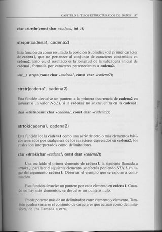Esta funci6n da como resultado la posici6n (subindice) del primer canlcter
de cadenal, que no pertenece al conjunto de caracteres contenidos en
cadena2. Esto es, el resultado es la longitud de la subcadena inicial de
cadenal, formada por caracteres pertenecientes a cadena2.
Esta funci6n devuelve un puntero a la primera ocurrencia de cadena2 en
cadenal 0 un valor NULL si la cadena2 no se encuentra en la cadenal.
Esta funci6n lee la cadenal como una serie de cero 0 mas elementos basi-
cos separados por cualquiera de los caracteres expresados en cadena2, los
cuales son interpretados como delimitadores.
Una vez leido el primer elemento de cadenal, la siguiente Hamada a
strtok( ), para leer el siguiente elemento, se efectua poniendo NULL en lu-
gar del argumento cadenal. Observar el ejemplo que se expone a conti-
nuaci6n.
Esta fund6n devuelve un puntero por cada elemento en cadenal. Cuan-
do no hay mas elementos, se devuelve un puntero nulo.
Puede ponerse mas de un delimitador entre elemento y elemento. Tam-
bien pueden variarse el conjunto de caracteres que actuan como delimita-
dores, de una Hamada a otra.
 