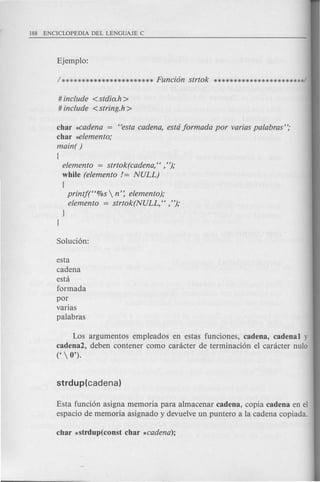 # include <stdio.h>
# include <string.h >
char *cadena = Cfestacadena, estd jormada por varias palabras";
char ~lemento;
main( )
{
elemento = strtok(cadena, Cf ,"};
while (elemento != NULL)
{
printj(Cf%s  n': elemento};
elemento = strtok(NULL, Cf , "};
esta
cadena
esta
formada
par
varias
palabras
Los argumentos empleados en estas funciones, cadena, cadena! y
cadena2, deben contener como caracter de terminaci6n el caracter nulo
('  0').
Esta funci6n asigna memoria para almacenar cadena, copia cadena en el
espacio de memoria asignado y devuelve un puntero a la cadena copiada.
 