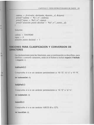 cadena = jcvt(valor, decimales, &punto_d, &signo);
printf("cadena = %s  n': cadena);
printj("signo = %d  n': signo);
printjt'posici6n punta decimal = %d  n': punto_d);
J
cadena = 314159260
signa = 0
pasici6n punta decimal 1
FUNCIONES PARA CLASIFICACION Y CONVERSION DE
CARACTERES
Las declaraciones para las funciones, que a continuaci6n se describen, para
clasificar y convertir caracteres, estan en el fichero a incluir ctype.h ( # include
<ctype.h ».
 