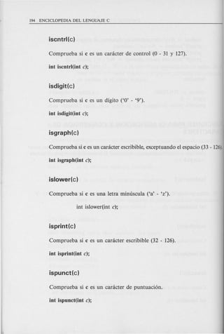Comprueba si c es un canicter de control (0 - 31 y 127).
int iscntrl(int c);
Comprueba si c es un digito ('0' - '9').
int isdigit(int c);
Comprueba si c es un canicter escribible, exceptuando el espacio (33 - 126).
int isgraph(int c);
Comprueba si c es una letra minuscula ('a' - 'z').
int islower(int c);
isprint(c)
Comprueba si c es un caracter escribible (32 - 126).
int isprint(int c);
Comprueba si c es un caracter de puntuaci6n.
int ispunct(int c);
 