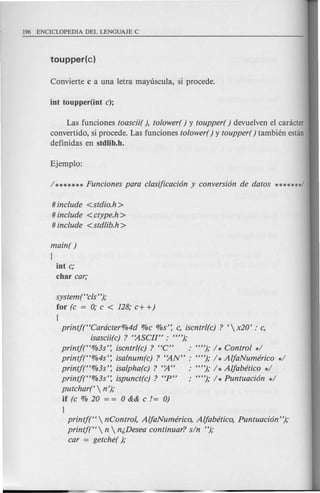 Las funciones toascii( ), tolower( ) y toupper( ) devuelven el canicter
convertido, si procede. Las funciones tolower( ) y toupper( ) tambien estan
definidas en stdlib.h.
# include <stdio.h>
# include <ctype.h >
# include <stdlib.h>
main( )
[
int c;
char car;
system("cls");
for (c = 0; c < 128; c+ +)
[
printj("Cardcter%4d %c %s': c, iscntrl(c) ? ' x20' : c,
isascii(c) ? "ASCII" : "");
printf("%3s': iscntrl(c) ? "C" : ""); 1* Control *1
printj("%4s': isalnum(c) ? "AN" : ""); 1* AljaNumcfrico *1
printf("%3s': isalpha(c) ? '~" : ""); 1* Aljabetico *1
printj("%3s': ispunct(c) ? "P" : ""); 1* Puntuaci6n *1
putchar('  n');
if (c % 20 = = 0 && c != 0)
[
printj("  nControl, AljaNumerico, Aljabetico, Puntuaci6n ");
printj("  n  n/,Desea continuar? sin ");
car = getche( );
 