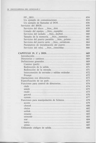 FP_SEG . . . . . . . . . . . . . . . . . . . . . . . . . . . . . . . . . . . . . . . . 654
Un ejemplo de comunicaciones. . . . . . . . . . . . . . . . . . . . . 654
Un ejemplo de llamadas al DOS. . . . . . . . . . . . . . . . . . . . 656
Servicios del BIOS.................................. 658
Servicios del disco. _bios_disk. . . . . . . . . . . . . . . . . . . . 658
Listado del equipo. _bios_equiplist. . . . . . . . . . . . . . . . 660
Servicios del teclado. _bios_keybrd. . . . . . . . . . . . . . . . 660
Tamafio de la memoria. _bios-lIlemsize. . . . . . . . . . . . 661
Servicios del puerto paralelo. _bios_printer. . . . . . . . . 662
Servicios del puerto serie. _bios_serialcom. . . . . . . . . . 664
Panimetros de inicializaci6n del puerto. . . . . . . . . . . . . . 664
Servicios del reloj. _bios_timeofday............... 666
CAPITUW 19. C y DOS........ . . . . . . . . . . . . . . . . . . . . . . 669
Introducci6n. . . . . . . . . . . . . . . . . . . . . . . . . . . . . . . . . . . . . . . . 669
Directorios y caminos. . . . . . . . . . . . . . . . . . . . . . . . . . . . . . . . 669
Definiciones generales. . . . . . . . . . . . . . . . . . . . . . . . . . . . . . . . 669
Camino (path). . . . . . . . . . . . . . . . . . . . . . . . . . . . . . . . . . . . 669
Redirecci6n de la salida. . . . . . . . . . . . . . . . . . . . . . . . . . . . 671
Redirecci6n de la entrada. . . . . . . . . . . . . . . . . . . . . . . . . . 671
Interconexi6n de entradas y salidas estandar. . . . . . . . . . 672
Prompt. . . . . . . . . . . . . . . . . . . . . . . . . . . . . . . . . . . . . . . . . . 672
Operaciones con directorios. . . . . . . . . . . . . . . . . . . . . . . . . . . 673
Especificaci6n de un path. . . . . . . . . . . . . . . . . . . . . . . . . . . . 673
Funciones para control de directorios. . . . . . . . . . . . . . . . . . 674
chdir. . . . . . . . . . . . . . . . . . . . . . . . . . . . . . . . . . . . . . . . . . . . 674
mkdir . . . . . . . . . . . . . . . . . . . . . . . . . . . . . . . . . . . . . . . . . . . 675
rmdir. . . . . . . . . . . . . . . . . . . . . . . . . . . . . . . . . . . . . . . . . . . . 675
getcwd. . . . . . . . . . . . . . . . . . . . . . . . . . . . . . . . . . . . . . . . . . . 676
system. . . . . . . . . . . . . . . . . . . . . . . . . . . . . . . . . . . . . . . . . . . 677
Funciones para manipulaci6n de ficheros. . . . . . . . . . . . . . . 679
access. . . . . . . . . . . . . . . . . . . . . . . . . . . . . . . . . . . . . . . . . . . 679
chmod. . . . . . . . . . . . . . . . . . . . . . . . . . . . . . . . . . . . . . . . . . . 680
chsize . . . . . . . . . . . . . . . . . . . . . . . . . . . . . . . . . . . . . . . . . . . 682
unlink. . . . . . . . . . . . . . . . . . . . . . . . . . . . . . . . . . . . . . . . . . . 682
rename. . . . . . . . . . . . . . . . . . . . . . . . . . . . . . . . . . . . . . . . . . 683
setmode . . . . . . . . . . . . . . . . . . . . . . . . . . . . . . . . . . . . . . . . . 683
stat . . . . . . . . . . . . . . . . . . . . . . . . . . . . . . . . . . . . . . . . . . . . . 684
isatty . . . . . . . . . . . . . . . . . . . . . . . . . . . . . . . . . . . . . . . . . . . . 685
utime . . . . . . . . . . . . . . . . . . . . . . . . . . . . . . . . . . . . . . . . . . . . 685
Utilizando c6digos de salida. . . . . . . . . . . . . . . . . . . . . . . . . . 686
 