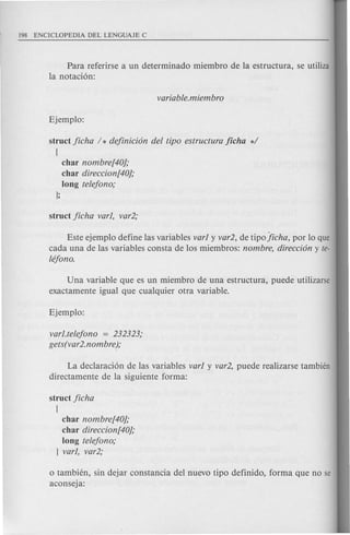 Para referirse a un determinado miembro de la estructura, se utiliza
la notaci6n:
struct Jicha / * dejinicion del tipo estructura Jicha */
[
char nombre[40);
char direccion[40);
long telejono;
];
Este ejemplo define las variables varl y var2, de tipo!icha, por 10 que
cad a una de las variables consta de los miembros: nombre, direccion y te-
lejono.
Una variable que es un miembro de una estructura, puede utilizarse
exactamente igual que cualquier otra variable.
varl.telejono = 232323;
gets(var2.nombre);
La declaraci6n de las variables varl y var2, puede realizarse tambien
directamente de la siguiente forma:
struct Jicha
[
char nombre[40);
char direccion[40);
long telejono;
] varl, var2;
o tambien, sin dejar constancia del nuevo tipo definido, forma que no se
aconseja:
 