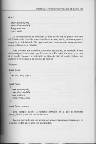 struct
(
char nombre[40);
char direccion[40};
long telejono;
] varl, var2;
La declaracion de un miembro de una estructura no puede contener
calificadores de clase de almacenamiento extern, static, auto 0 register y
no puede ser inicializado. Su tipo puede ser: fundamental, array, puntero,
union, estructura 0 funcion.
Para declarar un miembro como una estructura, es necesario haber
declarado previamente ese tipo de estructura. En particular una estructura
st no puede contener un miembro de tipo st, pero sf puede contener un
puntero 0 referencia a un objeto de tipo st.
struct jecha
(
int dia, mes, anyo;
];
struct Jicha
(
char nombre[40);
char direccion[40};
long telejono;
fecha jecha_alta;
];
Este ejemplo define la variable persona, en la que el miembro
jecha_alta es a su vez una estructura.
Los miembros de una estructura son almacenados secuencialmente, en
el mismo orden en el que son declarados.
 