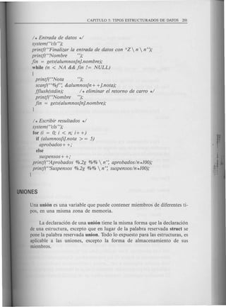 / * Entrada de datos */
system (HclsH);
printj(HFinalizar la entrada de datos con AZ  n  nH
);
printj(HNombre H);
fin = gets(alumnos[n}.nombre);
while (n < NA && fin != NULL)
{
printj(HNota H);
scanj(H%f': &alumnos[n + +}.nota);
fflush(stdin); / * eliminar el retorno de carro */
printj(HNombre H);
fin = gets(alumnos[n}.nombre);
)
/ * Escribir resultados */
system(Hcls H);
for (i = 0; i < n; i+ +)
if (alumnos[i}.nota > = 5)
aprobados+ +;
else
suspensos + +;
printft'Aprobados %.2g %%  n': aprobados/n*100);
printj("Suspensos %.2g %%  n': suspensos/n *100);
)
Una union es una variable que puede contener miembros de diferentes ti-
pos, en una misma zona de memoria.
La declaraci6n de una union tiene la misma forma que la declaraci6n
de una estructura, excepto que en lugar de la palabra reservada struct se
pone la palabra reservada union. Todo 10 expuesto para las estructuras, es
aplicable alas uniones, excepto la forma de almacenamiento de sus
miembros.
 