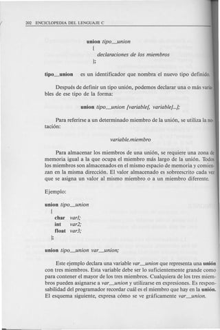 declaraciones de los miembros
};
union tipo_union
{
Despues de definir un tipo uni6n, podemos declarar una 0 mas varia-
bles de ese tipo de la forma:
Para referirse a un determinado miembro de la uni6n, se utiliza la no-
taci6n:
Para almacenar los miembros de una uni6n, se requiere una zona de
memoria igual a la que ocupa el miembro mas largo de la uni6n. Todos
los miembros son almacenados en el mismo espacio de memoria y comien-
zan en la misma direcci6n. El valor almacenado es sobreescrito cada vez
que se asigna un valor al mismo miembro 0 a un miembro diferente.
union tipo_union
{
char varl;
int var2;
float var3;
};
Este ejemplo declara una variable var_union que representa una union
con tres miembros. Esta variable debe ser 10 suficientemente grande como
para contener el mayor de los tres miembros. Cualquiera de los tres miem-
bros pueden asignarse a var_union y utilizarse en expresiones. Es respon-
sabilidad del programador recordar cual es el miembro que hay en la union.
El esquema siguiente, expresa c6mo se ve graficamente var_union.
 