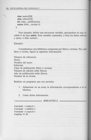 char autor[20];
char editor[25];
int clase-publicacion;
union libro---fevista lr;
];
Este ejemplo, define una estructura variable, apoyandose en una va-
riable lr de tipo union. Esta variable contendra, 0 bien los datos edicion
y anno, 0 bien nomrev.
Consideremos una biblioteca compuesta por libros y revistas. Por cada
libro 0 revista, figura la siguiente informacion:
Numero de referencia.
TItulo.
Nombre del autor.
Editorial.
Clase de publicacion (libro 0 revista).
Numero de edicion (solo libros).
Ano de publicacion (solo libros).
Nombre de la revista.
1. Almacenar en un array la informacion correspondiente a la bi-
blioteca.
# include <stdio.h >
# include <stdlib.h >
# include <ctype.h >
# define N 10
 