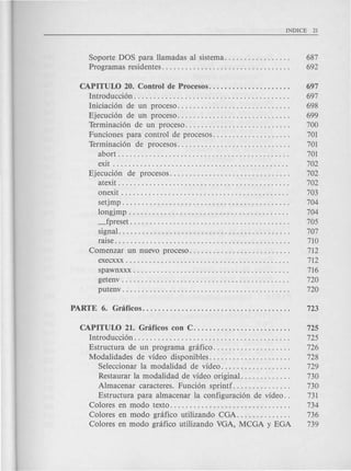Soporte DOS para llamadas al sistema. . . . . . . . . . . . . . . . . 687
Programas residentes. . . . . . . . . . . . . . . . . . . . . . . . . . . . . . . . . 692
CAPITUW 20. Control de Procesos. . . . . . . . . . . . . . . . . . . . . 697
Introducci6n . . . . . . . . . . . . . . . . . . . . . . . . . . . . . . . . . . . . . . . . 697
Iniciaci6n de un proceso..... . . . . . . . . . . . . . . . . . . . . . . . . 698
Ejecuci6n de un proceso.... . . . . . . . . . . . . . . . . . . . . . . . . . 699
Terminaci6n de un proceso. . . . . . . . . . . . . . . . . . . . . . . . . . . 700
Funciones para control de procesos. . . . . . . . . . . . . . . . . . . . 701
Terminaci6n de procesos............................. 701
abort. . . . . . . . . . . . . . . . . . . . . . . . . . . . . . . . . . . . . . . . .. . . 701
exit . . . . . . . . . . . . . . . . . . . . . . . . . . . . . . . . . . . . . . . . . . . . . 702
Ejecuci6n de procesos............................... 702
atexit . . . . . . . . . . . . . . . . . . . . . . . . . . . . . . . . . . . . . . . . . . . . 702
onexit . . . . . . . . . . . . . . . . . . . . . . . . . . . . . . . . . . . . . . . . . . . 703
setjmp. . . . . . . . . . . . . . . . . . . . . . . . . . . . . . . . . . . . . . . . . . . 704
longjmp . . . . . . . . . . . . . . . . . . . . . . . . . . . . . . . . . . . . . . . . . 704
_fpreset. . . . . . . . . . . . . . . . . . . . . . . . . . . . . . . . . . . . . . . . . 705
signal. . . . . . . . . . . . . . . . . . . . . . . . . . . . . . . . . . . . . . . . . . . . 707
raise. . . . . . . . . . . . . . . . . . . . . . . . . . . . . . . . . . . . . . . . . . . . . 710
Comenzar un nuevo proceso. . . . . . . . . . . . . . . . . . . . . . . . . . 712
execxxx . . . . . . . . . . . . . . . . . . . . . . . . . . . . . . . . . . . . . . . . . . 712
spawnxxx . . . . . . . . . . . . . . . . . . . . . . . . . . . . . . . . . . . . . . . . 716
getenv . . . . . . . . . . . . . . . . . . . . . . . . . . . . . . . . . . . . . . . . . . . 720
putenv . . . . . . . . . . . . . . . . . . . . . . . . . . . . . . . . . . . . . . . . . . . 720
CAPITUW 21. Gnificos con C. . . . . . . . . . . . . . . . . . . . . . . . . 725
Introducci6n. . . . . . . . . . . . . . . . . . . . . . . . . . . . . . . . . . . . . . . . 725
Estructura de un programa gnifico........... 726
Modalidades de video disponibles........... . . . . . . . . . . 728
Seleccionar la modalidad de video. . . . . . . . . . . . . . . . . . 729
Restaurar la modalidad de video original. . . . . . . . . . . . . 730
Almacenar caracteres. Funci6n sprintf. . . . . . . . . . . . . . . 730
Estructura para almacenar la configuraci6n de video. . 731
Colores en modo texto. . . . . . . . . . . . . . . . . . . . . . . . . . . . . . . 734
Colores en modo gnifico utilizando CGA. . . . . . . . . . . . . . 736
Colores en modo gnifico utilizando VGA, MCGA y EGA 739
 