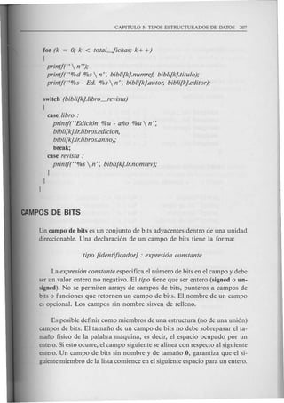 for (k = 0; k < totaL../ichas,o k + +)
[
printj(H  n "),o
printf(H%d %s  n': bibli[k].numref, bibli[k].titulo),o
printj(H%s - Ed. %s  n': bibli[k].autor, bibli[k].editor),o
switch (bibli[k].libro_revista)
[
case libro :
printjt'Edici6n %u - ano %u  n':
bibli[k].lr.li bros.edic ion,
bibli[k].lr.libros.anno ),o
break;
case revista :
printj(H%s  n': bibli[k].lr.nomrev),o
J
J
J
Un campo de bits es un conjunto de bits adyacentes dentro de una unidad
direccionable. Una declaracion de un campo de bits tiene la forma:
La expresi6n constante especifica e1numero de bits en el campo y debe
ser un valor entero no negativo. EI tipo tiene que ser entero (signed 0 un-
signed). No se permiten arrays de campos de bits, punteros a campos de
bits 0 funciones que retornen un campo de bits. EI nombre de un campo
es opcional. Los campos sin nombre sirven de relleno.
Es posible definir como miembros de una estructura (no de una union)
campos de bits. EI tamafio de un campo de bits no debe sobrepasar el ta-
mafio flsico de la palabra maquina, es decir, e1 espacio ocupado por un
entero. Si esto ocurre, el campo siguiente se alinea con respecto al siguiente
entero. Un campo de bits sin nombre y de tamafio 0, garantiza que el si-
guiente miembro de la lista comience en e1siguiente espacio para un entero.
 