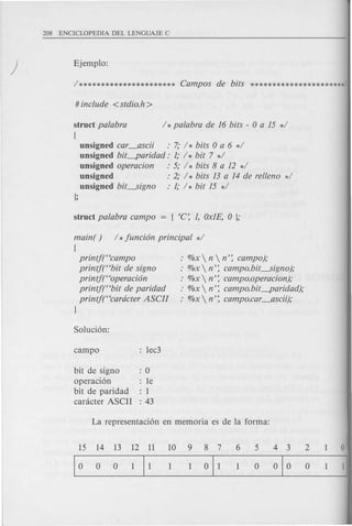struct palabra / *palabra de 16 bits - 0 a 15 */
{
unsigned car_ascii : 7; / * bits 0 a 6 */
unsigned bit-paridad: 1; / * bit 7 */
unsigned operacion : 5; / * bits 8 a 12 */
unsigned : 2; / * bits 13 a 14 de rel/eno d
unsigned bit-signo : 1; / * bit 15 */
};
main( ) / *junci6n principal */
{
printj("campo
printjt'bit de signa
printf("operaci6n
printj("bit de paridad
printjt'cardcter ASCII
}
%x  n  n': campo);
%x  n': campo.bit-signo);
%x  n': campo.operacion);
%x  n': campo.bit-paridad);
%x  n': campo.car_ascii);
bit de signa : 0
aperaci6n : Ie
bit de pari dad : 1
canlcter ASCII : 43
15 14 13 12 11 10 9 8 7
10 0 0 111 1 1 011
5 4 3 2
o 010 0
 