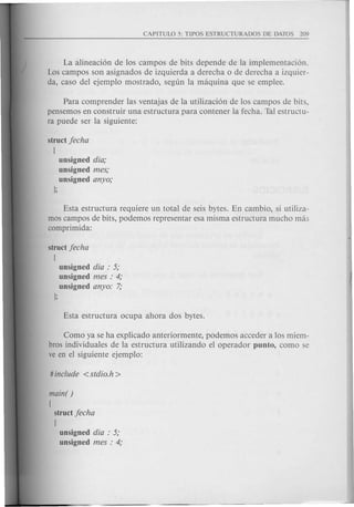 La alineaci6n de los campos de bits depende de la implementaci6n.
Los campos son asignados de izquierda a derecha 0 de derecha a izquier-
da, caso del ejemplo mostrado, segun la maquina que se emplee.
Para comprender las ventajas de la utilizaci6n de los campos de bits,
pensemos en construir una estructura para contener la fecha. Tal estructu-
ra puede ser la siguiente:
struct jecha
[
unsigned dia;
unsigned mes;
unsigned anyo;
);
Esta estructura requiere un total de seis bytes. En cambio, si utiliza-
mas campos de bits, podemos representar esa misma estructura mucho ma:;
camprimida:
struct jecha
[
unsigned dia : 5;
unsigned mes : 4;
unsigned anyo: 7;
j;
Como ya se ha explicado anteriormente, podemos acceder a los miem-
bras individuales de la estructura utilizando el operador pun to, como se
ve en el siguiente ejemplo:
main( )
[
struct jecha
[
unsigned dia : 5;
unsigned mes : 4;
 