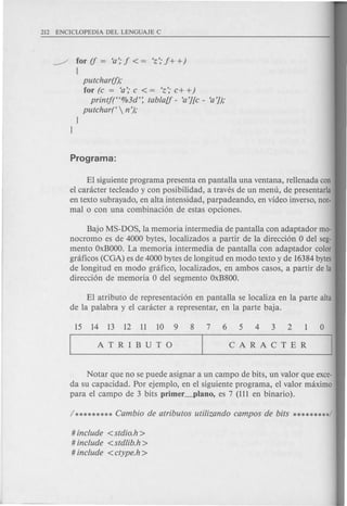 putchar(f);
for (c = 'a:' c < = 'z'; c+ +)
printf(H%3d': tablaU - 'a'][c - 'a']);
putchart  n');
~ for if = 'a'; f < = 'z'; f+ +)
{
EI siguiente program a presenta en pantalla una ventana, rellenada con
el canicter tecleado y con posibilidad, a traves de un menu, de presentarla
en texto subrayado, en alta intensidad, parpadeando, en video inverso, nOf.
mal 0 con una combinacion de estas opciones.
Bajo MS-DOS, la memoria intermedia de pantalla con adaptador mo-
nocromo es de 4000 bytes, localizados a partir de la direccion 0 del seg-
mento OxBOOO.La memoria intermedia de pantalla con adaptador color
graficos (CGA) es de 4000 bytes de longitud en modo texto y de 16384 bytes
de longitud en modo gnifico, localizados, en ambos casos, a partir de la
direccion de memoria 0 del segmento OxB800.
EI atributo de representacion en pantalla se localiza en la parte alta
de la palabra y el canicter a representar, en la parte baja.
Notar que no se puede asignar a un campo de bits, un valor que exce-
da su capacidad. Por ejemplo, en el siguiente programa, el valor maximo
para el campo de 3 bits primer_plano, es 7 (111 en binario).
# include < stdio.h >
# include < stdlib.h >
# include <ctype.h >
 